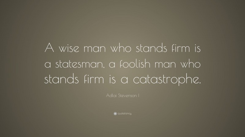 Adlai Stevenson I Quote: “A wise man who stands firm is a statesman, a foolish man who stands firm is a catastrophe.”