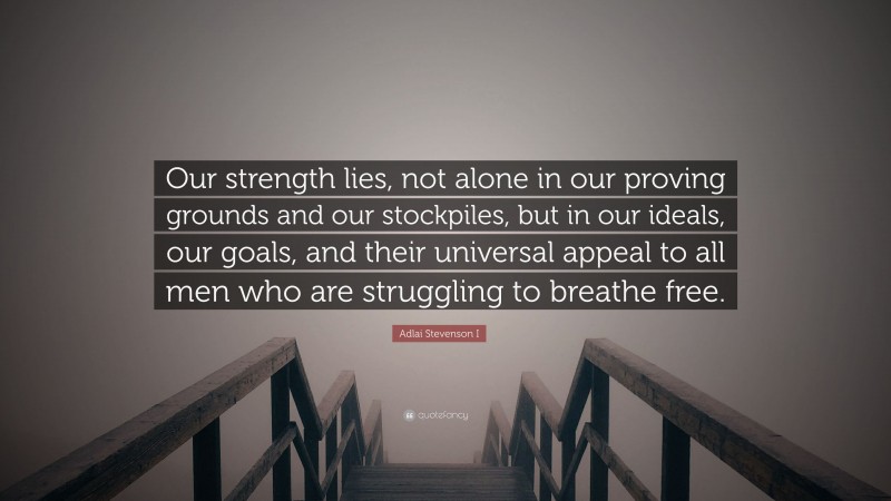 Adlai Stevenson I Quote: “Our strength lies, not alone in our proving grounds and our stockpiles, but in our ideals, our goals, and their universal appeal to all men who are struggling to breathe free.”