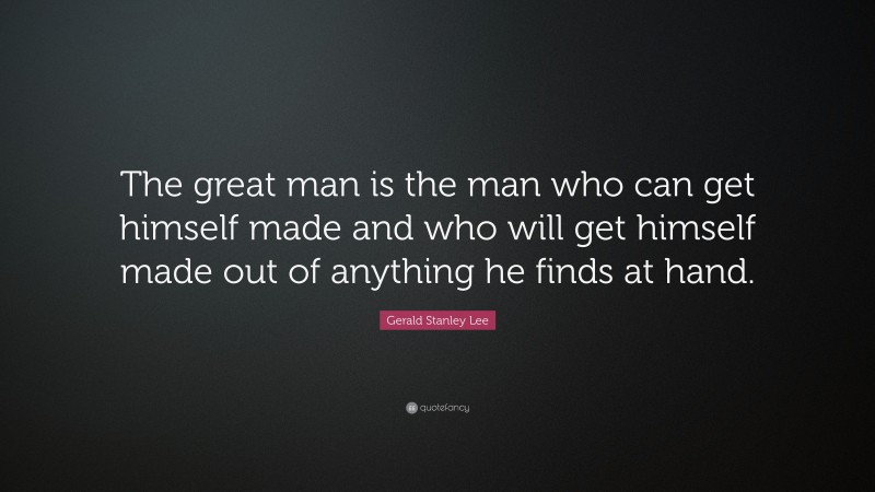 Gerald Stanley Lee Quote: “The great man is the man who can get himself made and who will get himself made out of anything he finds at hand.”