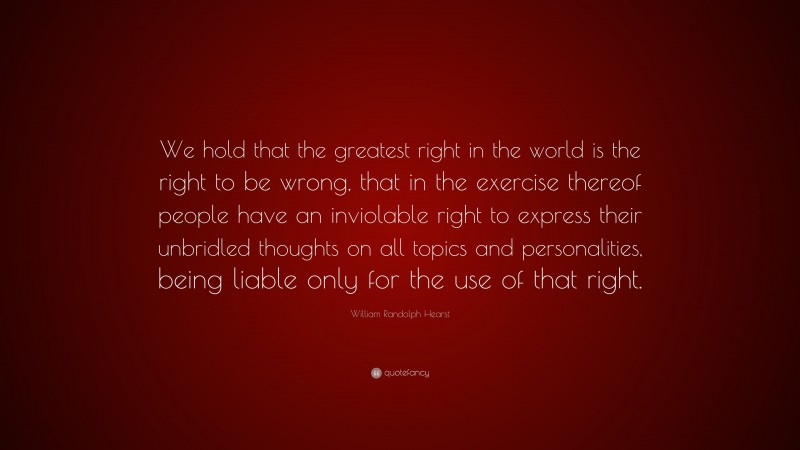 William Randolph Hearst Quote: “We hold that the greatest right in the world is the right to be wrong, that in the exercise thereof people have an inviolable right to express their unbridled thoughts on all topics and personalities, being liable only for the use of that right.”