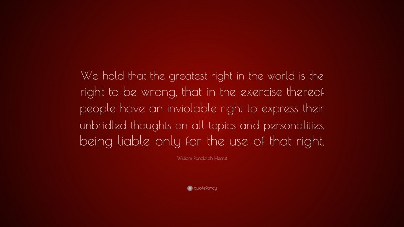 William Randolph Hearst Quote: “We hold that the greatest right in the world is the right to be wrong, that in the exercise thereof people have an inviolable right to express their unbridled thoughts on all topics and personalities, being liable only for the use of that right.”