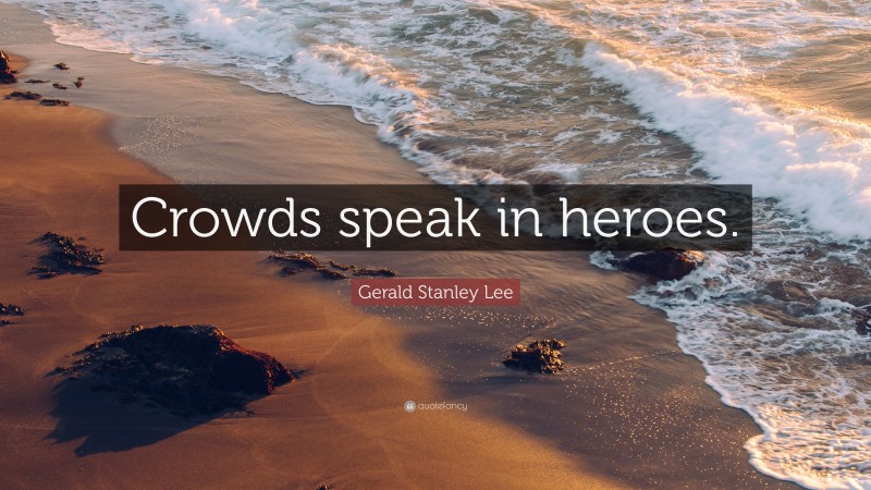 Gerald Stanley Lee Quote: “Crowds speak in heroes.”
