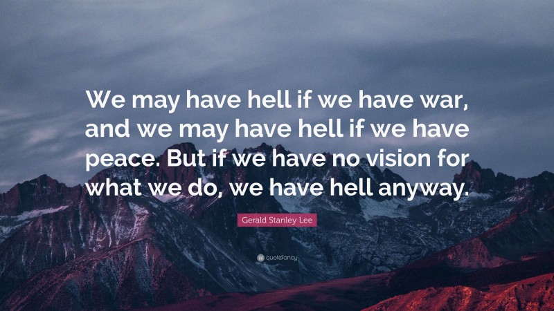 Gerald Stanley Lee Quote: “We may have hell if we have war, and we may have hell if we have peace. But if we have no vision for what we do, we have hell anyway.”