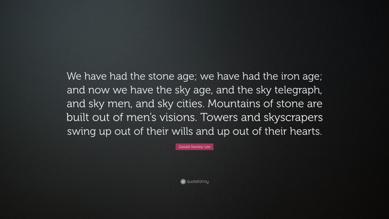 Gerald Stanley Lee Quote: “We have had the stone age; we have had the iron age; and now we have the sky age, and the sky telegraph, and sky men, and sky cities. Mountains of stone are built out of men’s visions. Towers and skyscrapers swing up out of their wills and up out of their hearts.”