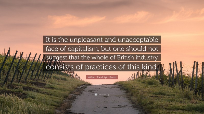 William Randolph Hearst Quote: “It is the unpleasant and unacceptable face of capitalism, but one should not suggest that the whole of British industry consists of practices of this kind.”