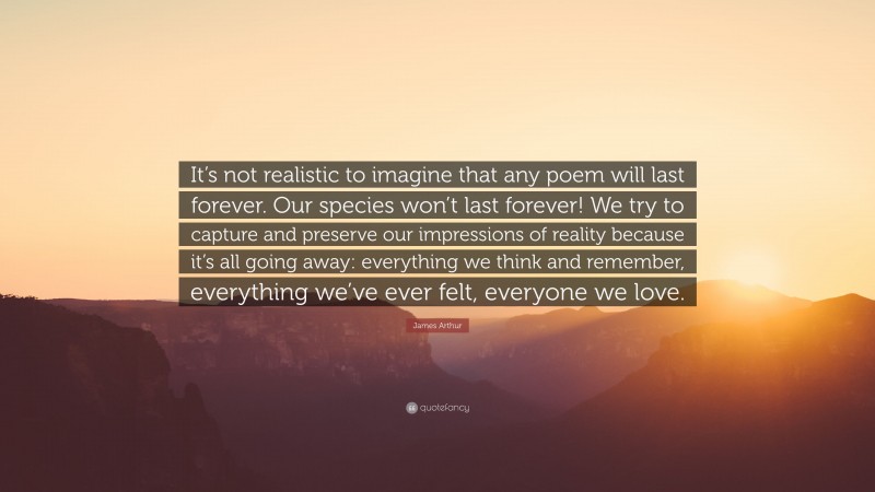 James Arthur Quote: “It’s not realistic to imagine that any poem will last forever. Our species won’t last forever! We try to capture and preserve our impressions of reality because it’s all going away: everything we think and remember, everything we’ve ever felt, everyone we love.”