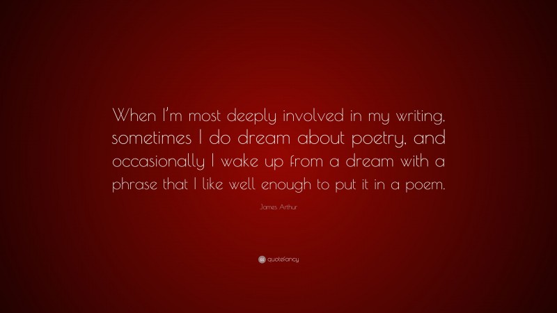 James Arthur Quote: “When I’m most deeply involved in my writing, sometimes I do dream about poetry, and occasionally I wake up from a dream with a phrase that I like well enough to put it in a poem.”