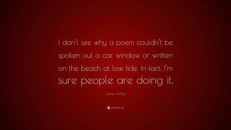 James Arthur Quote: “I don’t see why a poem couldn’t be spoken out a car window or written on the beach at low tide. In fact, I’m sure people are doing it.”