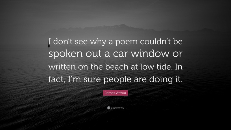 James Arthur Quote: “I don’t see why a poem couldn’t be spoken out a car window or written on the beach at low tide. In fact, I’m sure people are doing it.”