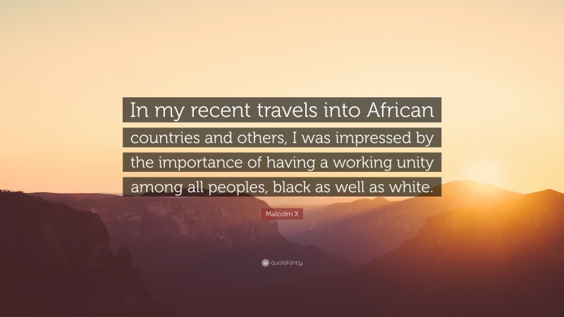 Malcolm X Quote: “In my recent travels into African countries and others, I was impressed by the importance of having a working unity among all peoples, black as well as white.”