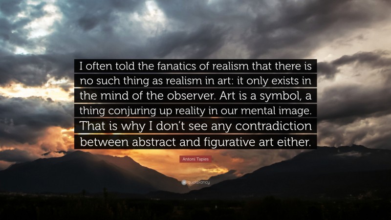 Antoni Tapies Quote: “I often told the fanatics of realism that there is no such thing as realism in art: it only exists in the mind of the observer. Art is a symbol, a thing conjuring up reality in our mental image. That is why I don’t see any contradiction between abstract and figurative art either.”