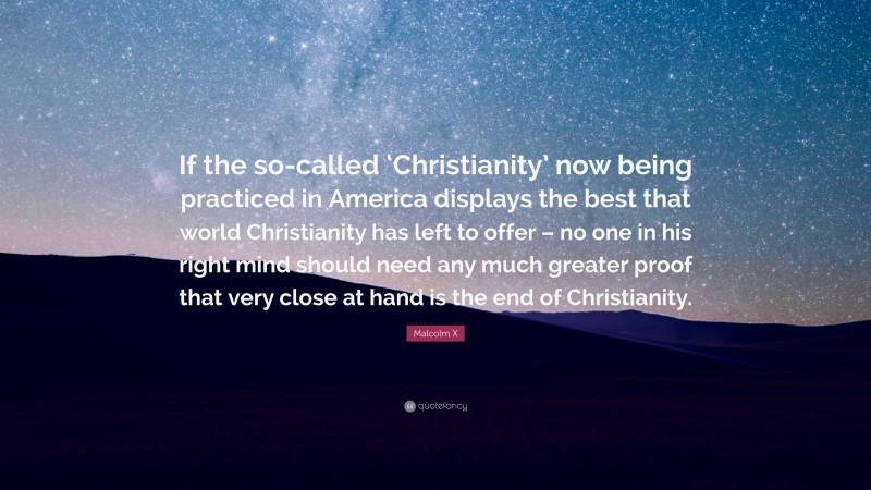 Malcolm X Quote: “If the so-called ‘Christianity’ now being practiced in America displays the best that world Christianity has left to offer – no one in his right mind should need any much greater proof that very close at hand is the end of Christianity.”