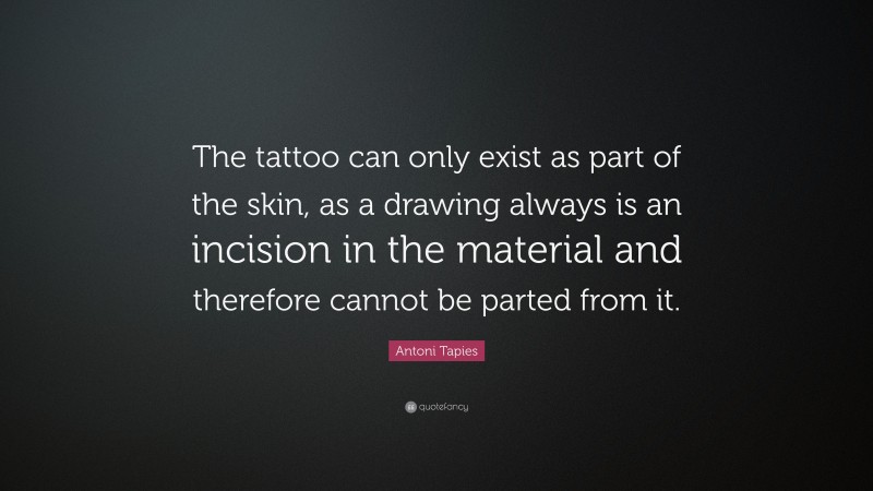 Antoni Tapies Quote: “The tattoo can only exist as part of the skin, as a drawing always is an incision in the material and therefore cannot be parted from it.”