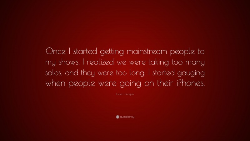 Robert Glasper Quote: “Once I started getting mainstream people to my shows, I realized we were taking too many solos, and they were too long. I started gauging when people were going on their iPhones.”