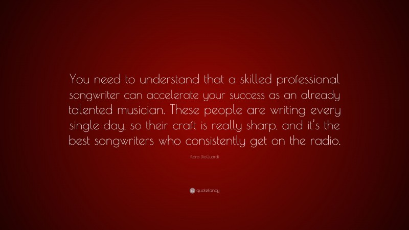 Kara DioGuardi Quote: “You need to understand that a skilled professional songwriter can accelerate your success as an already talented musician. These people are writing every single day, so their craft is really sharp, and it’s the best songwriters who consistently get on the radio.”