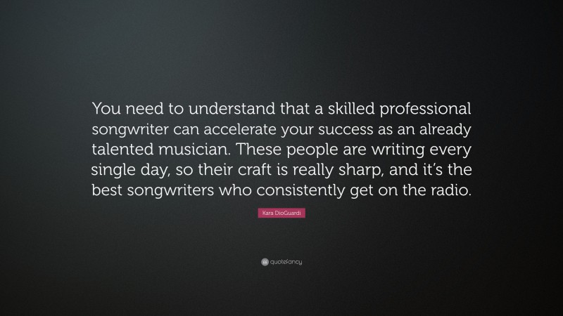 Kara DioGuardi Quote: “You need to understand that a skilled professional songwriter can accelerate your success as an already talented musician. These people are writing every single day, so their craft is really sharp, and it’s the best songwriters who consistently get on the radio.”