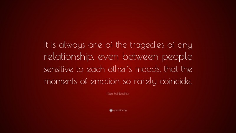 Nan Fairbrother Quote: “It is always one of the tragedies of any relationship, even between people sensitive to each other’s moods, that the moments of emotion so rarely coincide.”