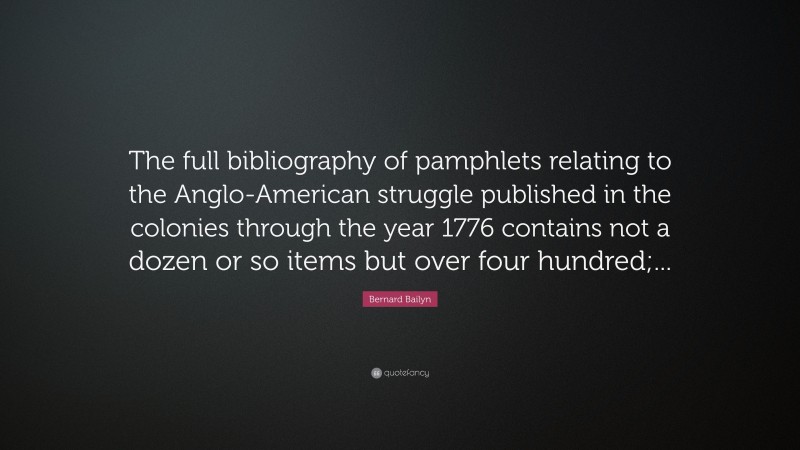 Bernard Bailyn Quote: “The full bibliography of pamphlets relating to the Anglo-American struggle published in the colonies through the year 1776 contains not a dozen or so items but over four hundred;...”