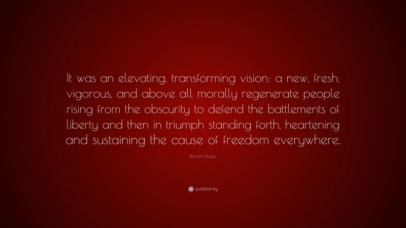 Bernard Bailyn Quote: “It was an elevating, transforming vision: a new, fresh, vigorous, and above all morally regenerate people rising from the obscurity to defend the battlements of liberty and then in triumph standing forth, heartening and sustaining the cause of freedom everywhere.”