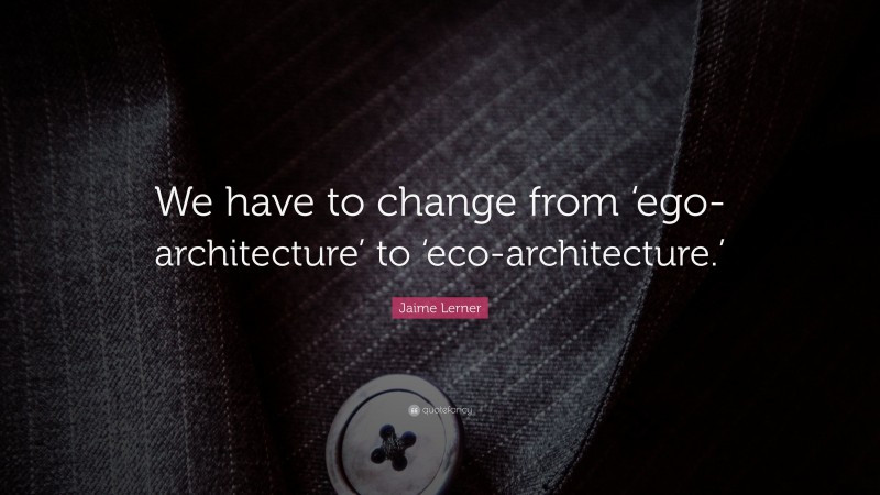 Jaime Lerner Quote: “We have to change from ‘ego-architecture’ to ‘eco-architecture.’”