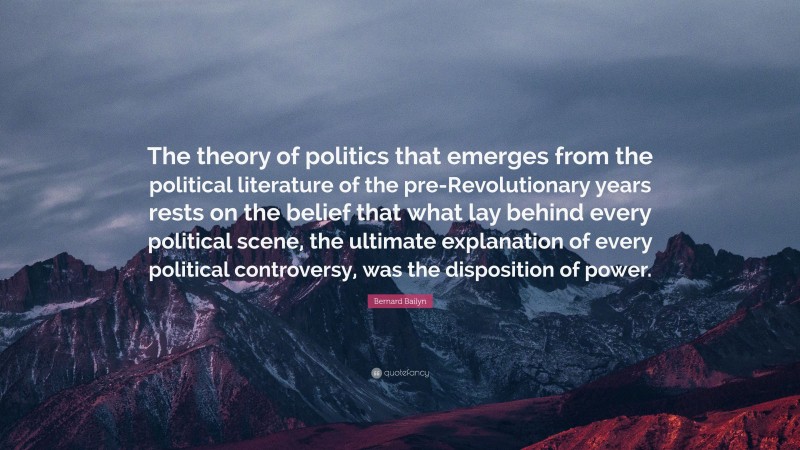 Bernard Bailyn Quote: “The theory of politics that emerges from the political literature of the pre-Revolutionary years rests on the belief that what lay behind every political scene, the ultimate explanation of every political controversy, was the disposition of power.”