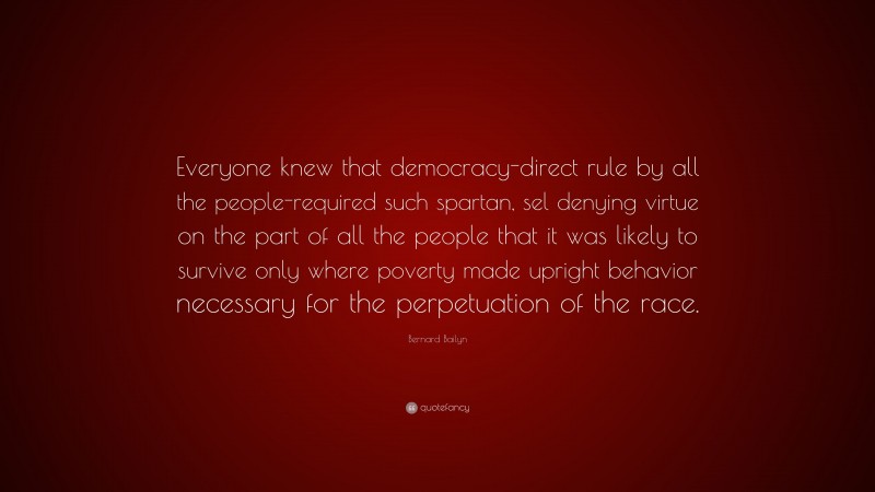 Bernard Bailyn Quote: “Everyone knew that democracy-direct rule by all the people-required such spartan, sel denying virtue on the part of all the people that it was likely to survive only where poverty made upright behavior necessary for the perpetuation of the race.”