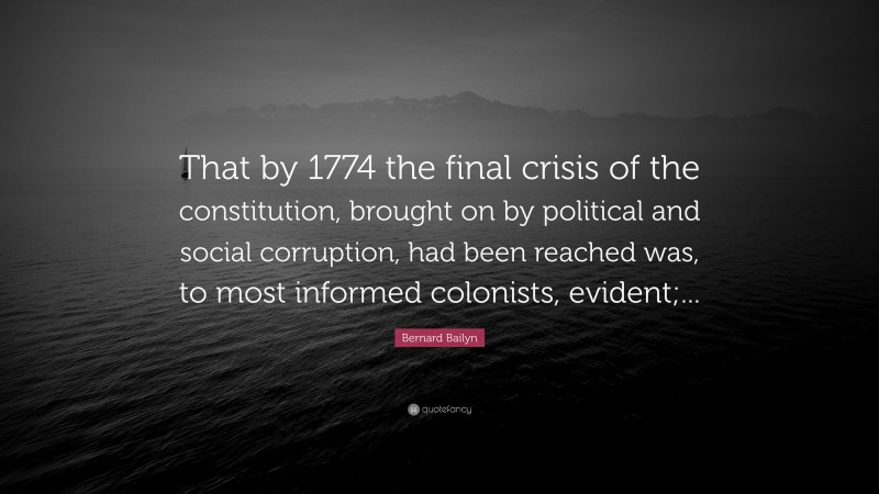 Bernard Bailyn Quote: “That by 1774 the final crisis of the constitution, brought on by political and social corruption, had been reached was, to most informed colonists, evident;...”