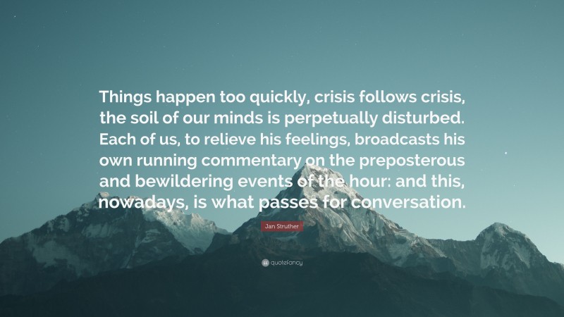 Jan Struther Quote: “Things happen too quickly, crisis follows crisis, the soil of our minds is perpetually disturbed. Each of us, to relieve his feelings, broadcasts his own running commentary on the preposterous and bewildering events of the hour: and this, nowadays, is what passes for conversation.”