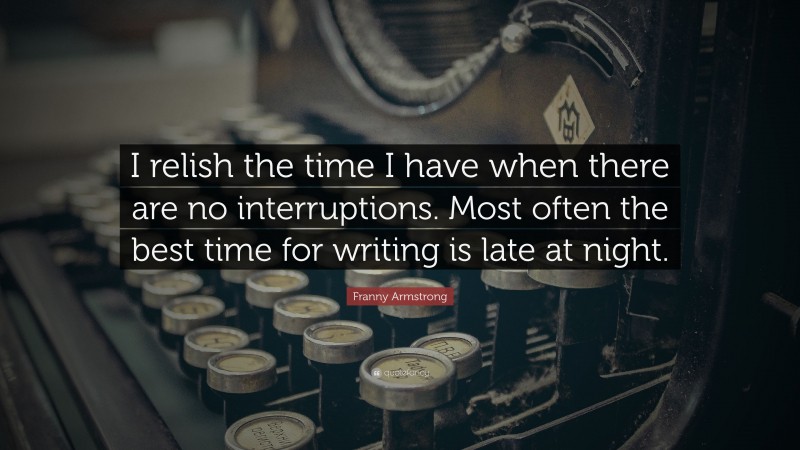 Franny Armstrong Quote: “I relish the time I have when there are no interruptions. Most often the best time for writing is late at night.”