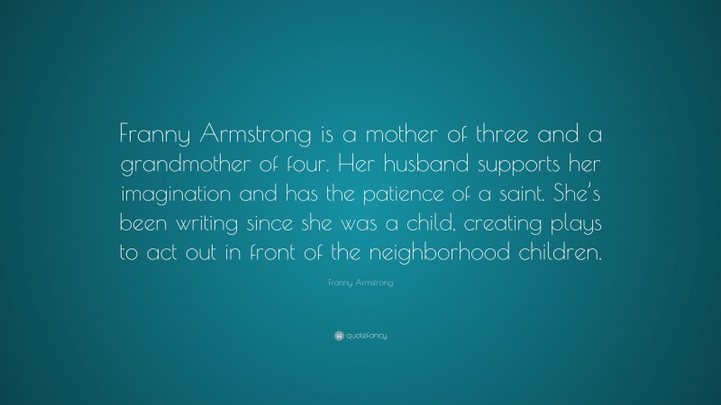 Franny Armstrong Quote: “Franny Armstrong is a mother of three and a grandmother of four. Her husband supports her imagination and has the patience of a saint. She’s been writing since she was a child, creating plays to act out in front of the neighborhood children.”