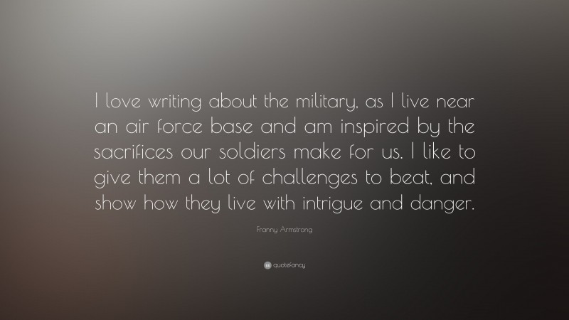 Franny Armstrong Quote: “I love writing about the military, as I live near an air force base and am inspired by the sacrifices our soldiers make for us. I like to give them a lot of challenges to beat, and show how they live with intrigue and danger.”