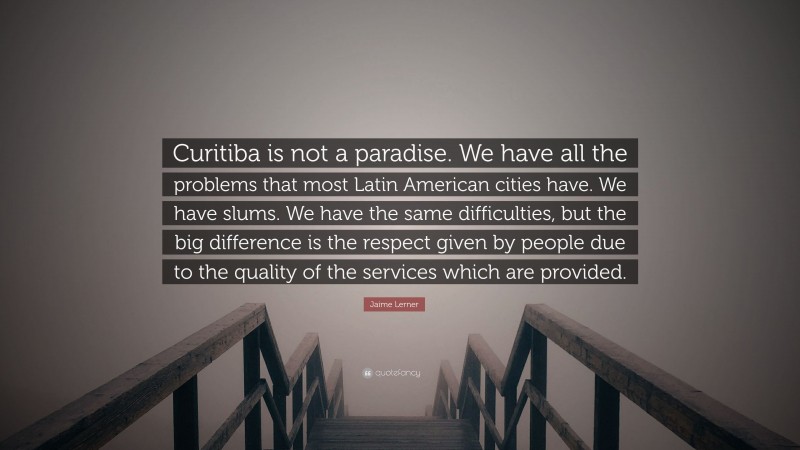 Jaime Lerner Quote: “Curitiba is not a paradise. We have all the problems that most Latin American cities have. We have slums. We have the same difficulties, but the big difference is the respect given by people due to the quality of the services which are provided.”