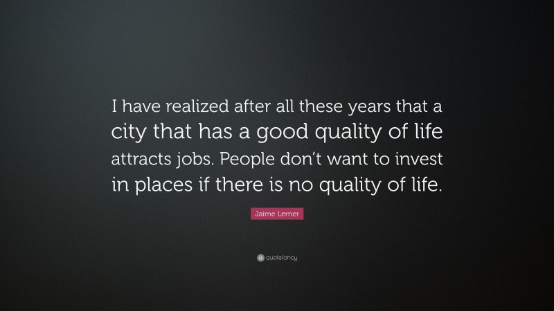 Jaime Lerner Quote: “I have realized after all these years that a city that has a good quality of life attracts jobs. People don’t want to invest in places if there is no quality of life.”