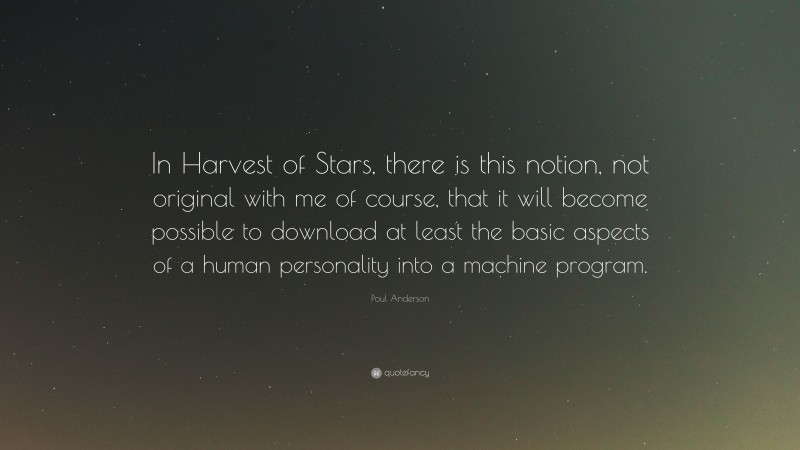 Poul Anderson Quote: “In Harvest of Stars, there is this notion, not original with me of course, that it will become possible to download at least the basic aspects of a human personality into a machine program.”