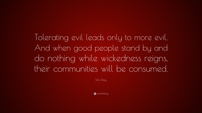Bob Riley Quote: “Tolerating evil leads only to more evil. And when good people stand by and do nothing while wickedness reigns, their communities will be consumed.”