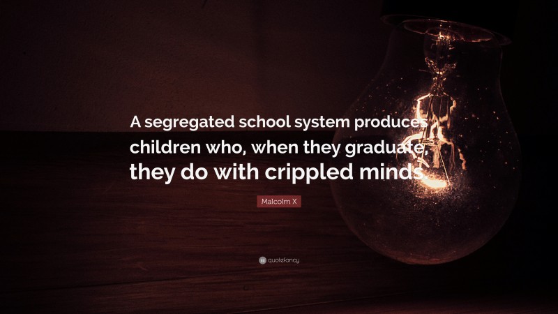 Malcolm X Quote: “A segregated school system produces children who, when they graduate, they do with crippled minds.”
