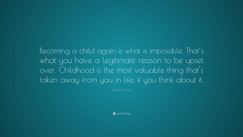 Heather O'Neill Quote: “Becoming a child again is what is impossible. That’s what you have a legitimate reason to be upset over. Childhood is the most valuable thing that’s taken away from you in life, if you think about it.”