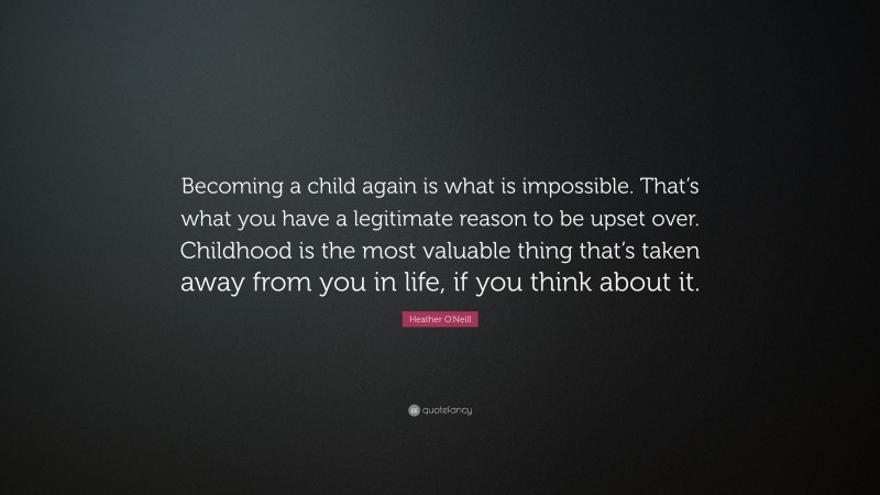 Heather O'Neill Quote: “Becoming a child again is what is impossible. That’s what you have a legitimate reason to be upset over. Childhood is the most valuable thing that’s taken away from you in life, if you think about it.”