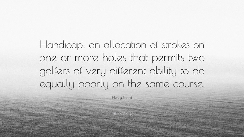 Henry Beard Quote: “Handicap: an allocation of strokes on one or more holes that permits two golfers of very different ability to do equally poorly on the same course.”