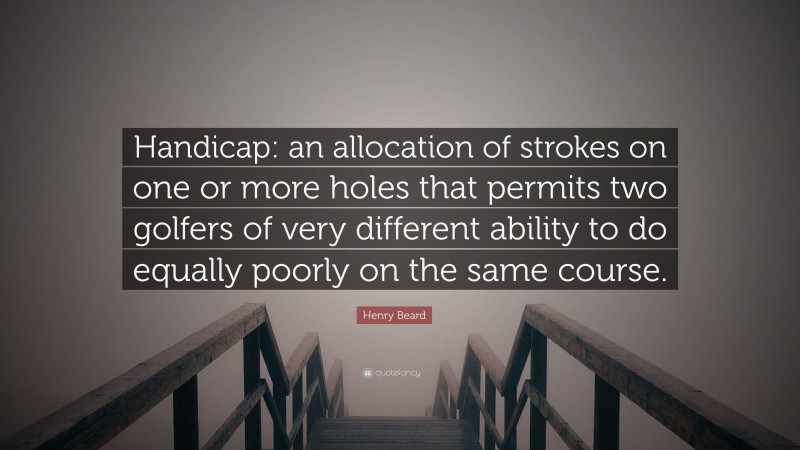 Henry Beard Quote: “Handicap: an allocation of strokes on one or more holes that permits two golfers of very different ability to do equally poorly on the same course.”