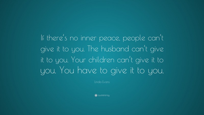 Linda Evans Quote: “If there’s no inner peace, people can’t give it to you. The husband can’t give it to you. Your children can’t give it to you. You have to give it to you.”