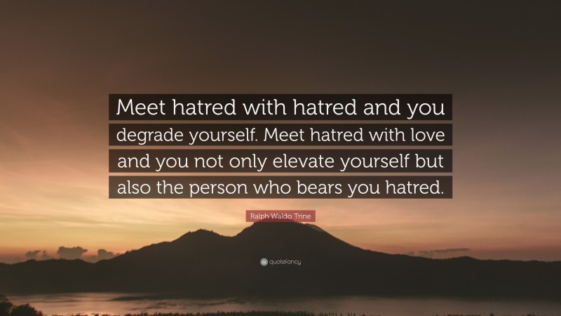 Ralph Waldo Trine Quote: “Meet hatred with hatred and you degrade yourself. Meet hatred with love and you not only elevate yourself but also the person who bears you hatred.”