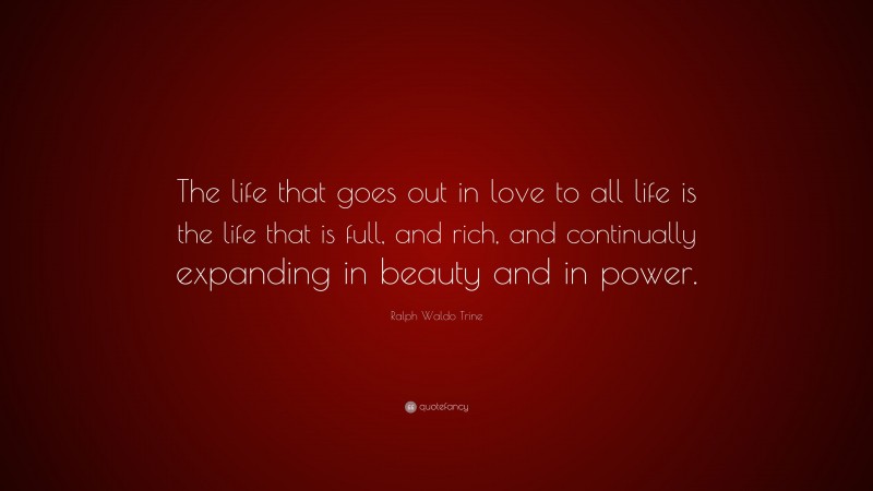 Ralph Waldo Trine Quote: “The life that goes out in love to all life is the life that is full, and rich, and continually expanding in beauty and in power.”