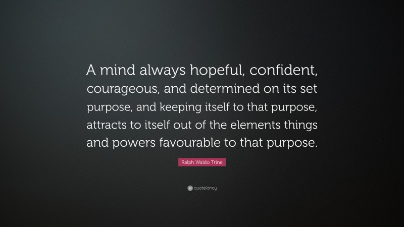 Ralph Waldo Trine Quote: “A mind always hopeful, confident, courageous, and determined on its set purpose, and keeping itself to that purpose, attracts to itself out of the elements things and powers favourable to that purpose.”