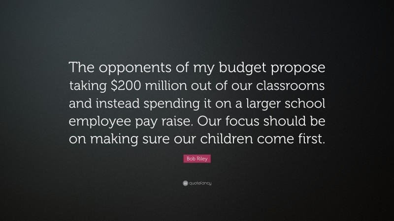 Bob Riley Quote: “The opponents of my budget propose taking $200 million out of our classrooms and instead spending it on a larger school employee pay raise. Our focus should be on making sure our children come first.”