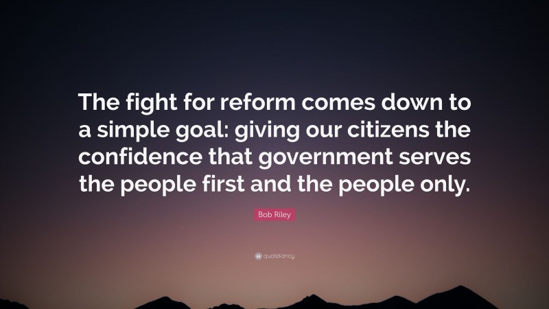 Bob Riley Quote: “The fight for reform comes down to a simple goal: giving our citizens the confidence that government serves the people first and the people only.”