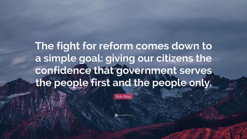 Bob Riley Quote: “The fight for reform comes down to a simple goal: giving our citizens the confidence that government serves the people first and the people only.”