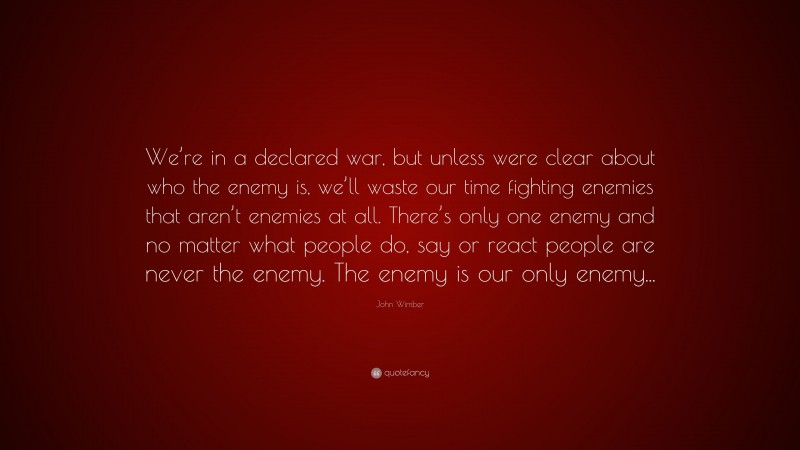 John Wimber Quote: “We’re in a declared war, but unless were clear about who the enemy is, we’ll waste our time fighting enemies that aren’t enemies at all. There’s only one enemy and no matter what people do, say or react people are never the enemy. The enemy is our only enemy...”