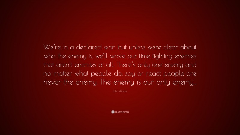 John Wimber Quote: “We’re in a declared war, but unless were clear about who the enemy is, we’ll waste our time fighting enemies that aren’t enemies at all. There’s only one enemy and no matter what people do, say or react people are never the enemy. The enemy is our only enemy...”