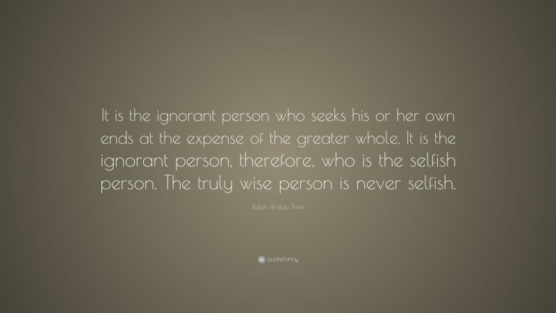 Ralph Waldo Trine Quote: “It is the ignorant person who seeks his or her own ends at the expense of the greater whole. It is the ignorant person, therefore, who is the selfish person. The truly wise person is never selfish.”